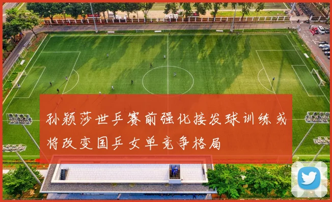 孙颖莎世乒赛前强化接发球训练或将改变国乒女单竞争格局