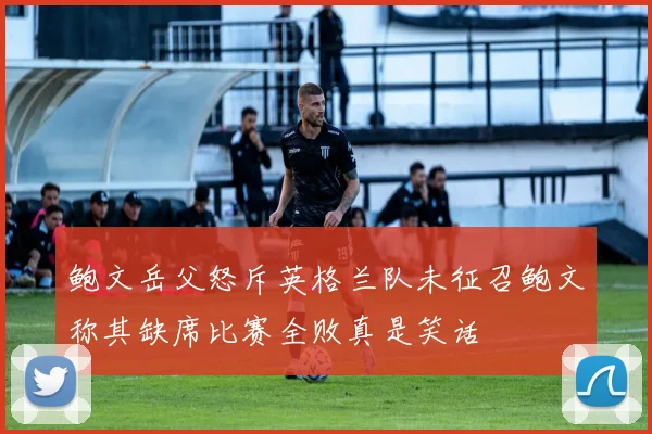 鲍文岳父怒斥英格兰队未征召鲍文称其缺席比赛全败真是笑话