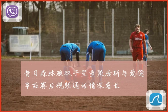 昔日森林狼双子星重聚唐斯与爱德华兹赛后视频通话情深意长