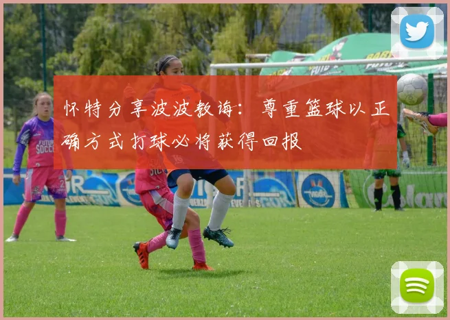 怀特分享波波教诲：尊重篮球以正确方式打球必将获得回报