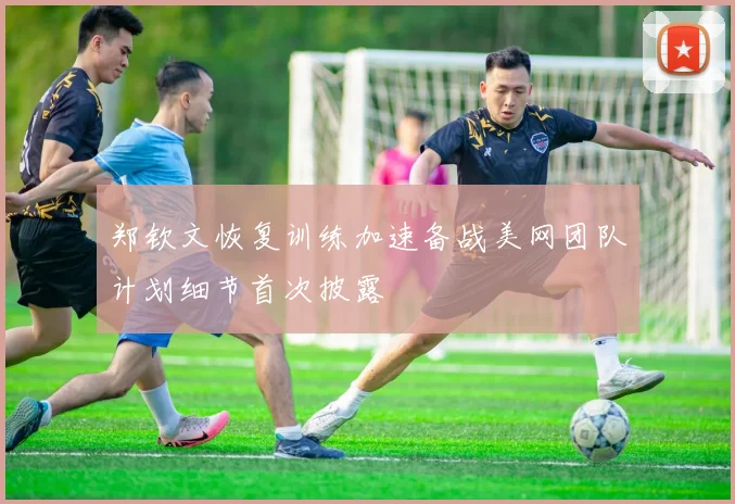 郑钦文恢复训练加速备战美网团队计划细节首次披露