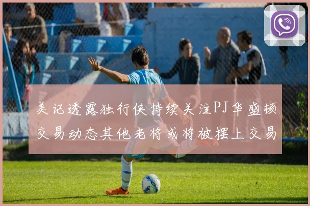 美记透露独行侠持续关注PJ华盛顿交易动态其他老将或将被摆上交易市场