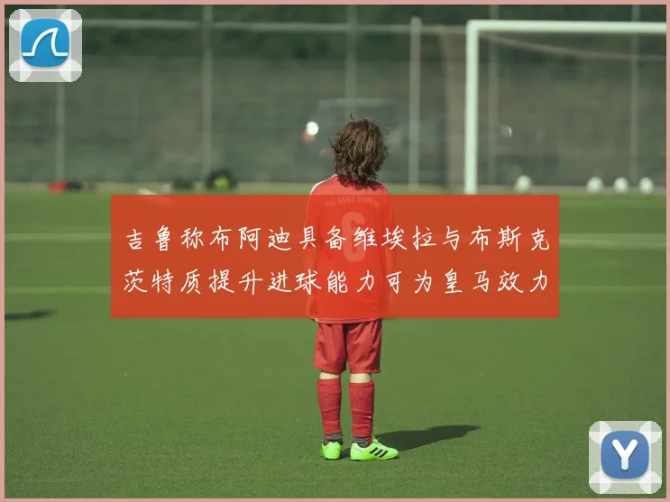 吉鲁称布阿迪具备维埃拉与布斯克茨特质提升进球能力可为皇马效力