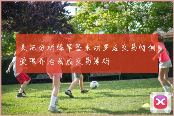美记分析绿军签米切罗后交易特例受限乔治或成交易筹码