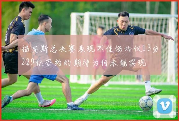 福克斯总决赛表现不佳场均仅13分229亿签约的期待为何未能实现