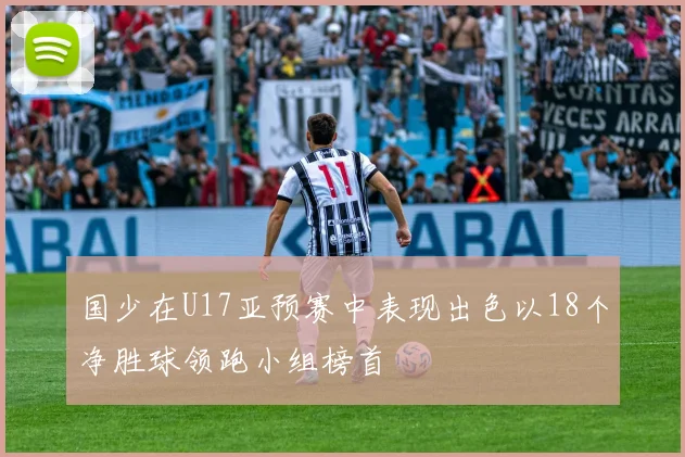 国少在U17亚预赛中表现出色以18个净胜球领跑小组榜首