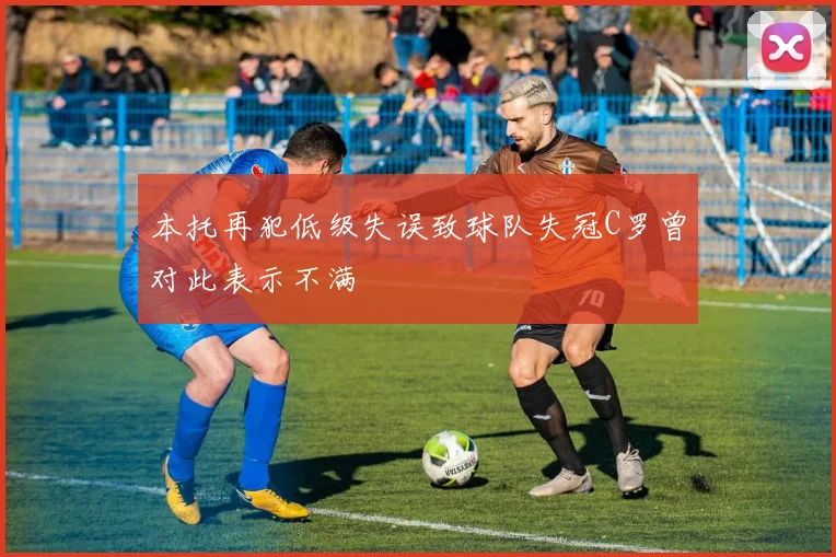 本托再犯低级失误致球队失冠C罗曾对此表示不满