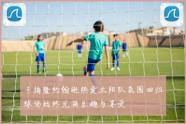 卡梅隆约翰逊热爱太阳队氛围回归球场始终充满乐趣与享受