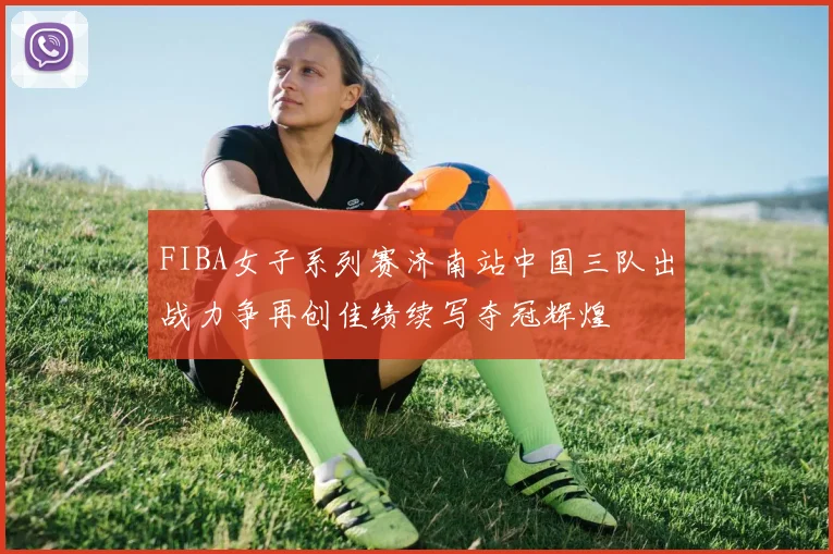 FIBA女子系列赛济南站中国三队出战力争再创佳绩续写夺冠辉煌