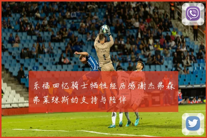 乐福回忆骑士牺牲经历感谢杰弗森弗莱琼斯的支持与陪伴