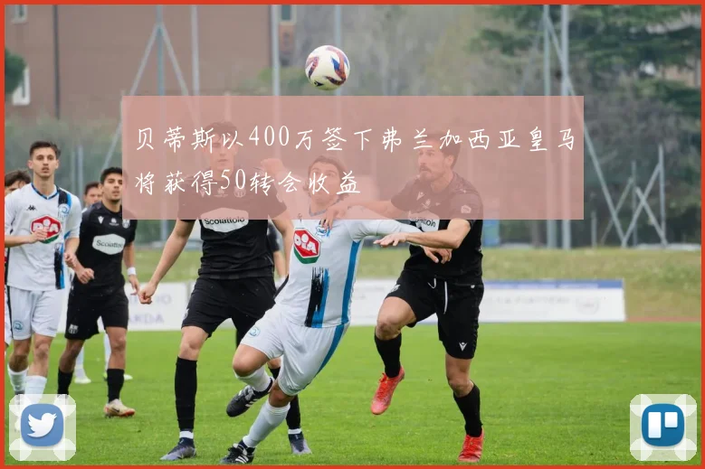 贝蒂斯以400万签下弗兰加西亚皇马将获得50转会收益