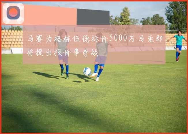 马赛为格林伍德标价5000万马竞即将提出报价争夺战