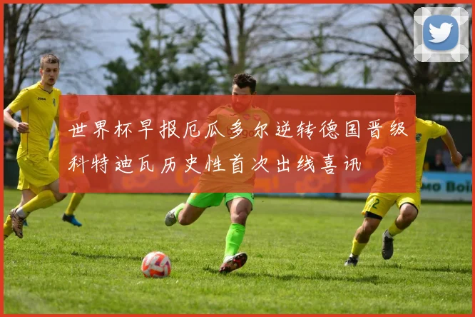 世界杯早报厄瓜多尔逆转德国晋级科特迪瓦历史性首次出线喜讯