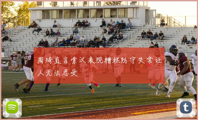周琦直言索汉表现糟糕防守失常让人无法忍受