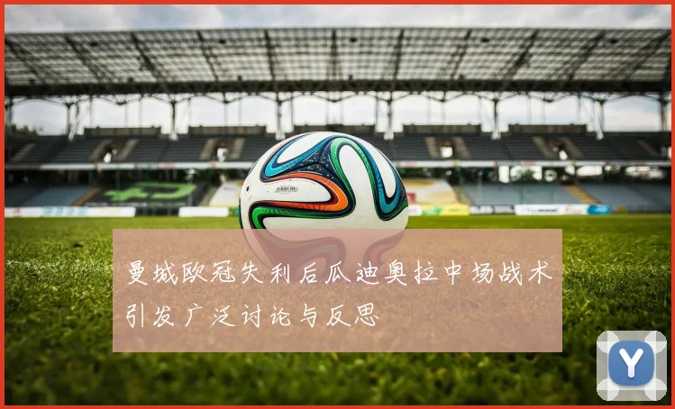 曼城欧冠失利后瓜迪奥拉中场战术引发广泛讨论与反思