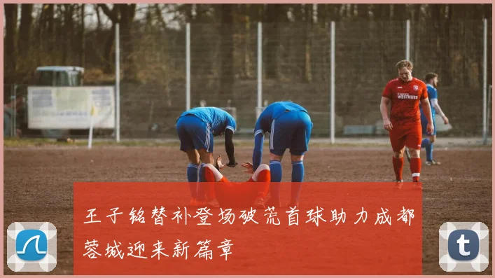 王子铭替补登场破荒首球助力成都蓉城迎来新篇章
