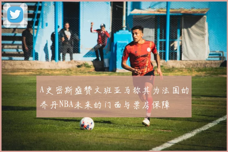 A史密斯盛赞文班亚马称其为法国的乔丹NBA未来的门面与票房保障