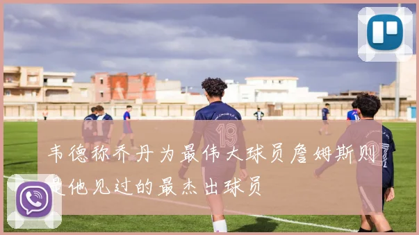 韦德称乔丹为最伟大球员詹姆斯则是他见过的最杰出球员