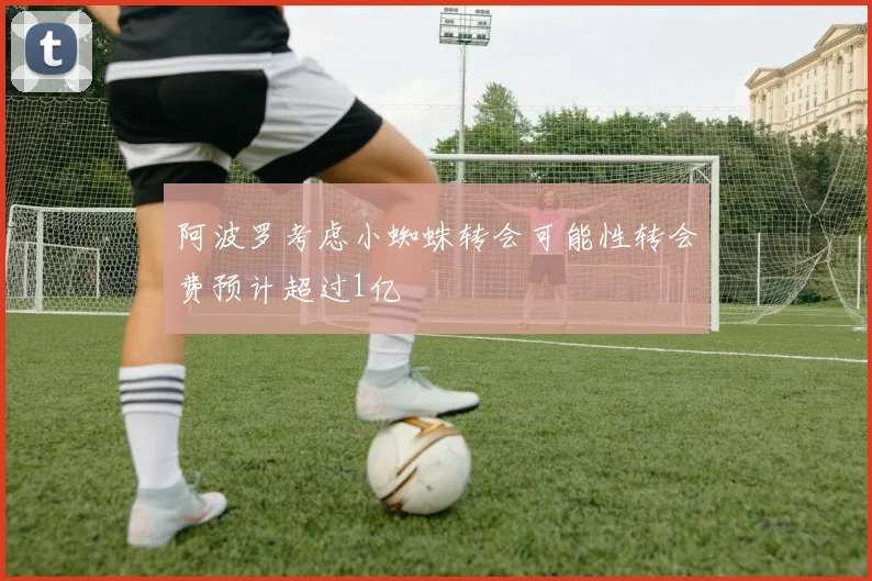 阿波罗考虑小蜘蛛转会可能性转会费预计超过1亿